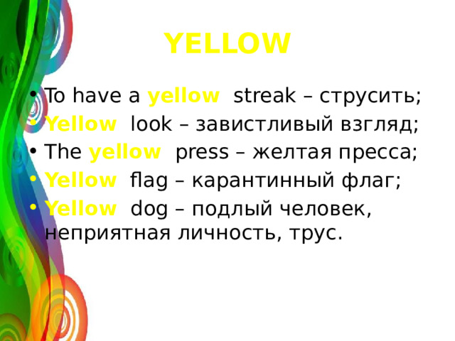 YELLOW To have a yellow streak – струсить; Yellow look – завистливый взгляд; The yellow press – желтая пресса; Yellow flag – карантинный флаг; Yellow dog – подлый человек, неприятная личность, трус. 