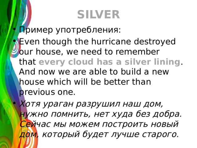 SILVER Пример употребления: Even though the hurricane destroyed our house, we need to remember that  every cloud has a silver lining . And now we are able to build a new house which will be better than previous one. Хотя ураган разрушил наш дом, нужно помнить, нет худа без добра. Сейчас мы можем построить новый дом, который будет лучше старого. 