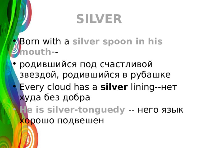SILVER Born with a silver spoon in his mouth- - родившийся под счастливой звездой, родившийся в рубашке Every cloud has a silver lining--нет худа без добра He is silver-tonguedу -- него язык хорошо подвешен 
