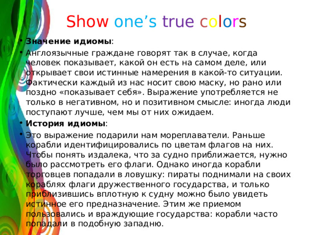 Show  one’s  true  c o l o r s Значение идиомы : Англоязычные граждане говорят так в случае, когда человек показывает, какой он есть на самом деле, или открывает свои истинные намерения в какой-то ситуации. Фактически каждый из нас носит свою маску, но рано или поздно «показывает себя». Выражение употребляется не только в негативном, но и позитивном смысле: иногда люди поступают лучше, чем мы от них ожидаем. История идиомы : Это выражение подарили нам мореплаватели. Раньше корабли идентифицировались по цветам флагов на них. Чтобы понять издалека, что за судно приближается, нужно было рассмотреть его флаги. Однако иногда корабли торговцев попадали в ловушку: пираты поднимали на своих кораблях флаги дружественного государства, и только приблизившись вплотную к судну можно было увидеть истинное его предназначение. Этим же приемом пользовались и враждующие государства: корабли часто попадали в подобную западню. 