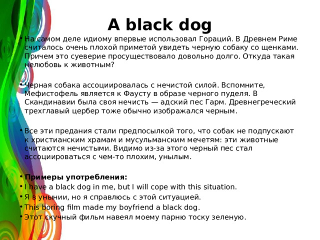 A black dog На самом деле идиому впервые использовал Гораций. В Древнем Риме считалось очень плохой приметой увидеть черную собаку со щенками. Причем это суеверие просуществовало довольно долго. Откуда такая нелюбовь к животным? Черная собака ассоциировалась с нечистой силой. Вспомните, Мефистофель является к Фаусту в образе черного пуделя. В Скандинавии была своя нечисть — адский пес Гарм. Древнегреческий трехглавый цербер тоже обычно изображался черным. Все эти предания стали предпосылкой того, что собак не подпускают к христианским храмам и мусульманским мечетям: эти животные считаются нечистыми. Видимо из-за этого черный пес стал ассоциироваться с чем-то плохим, унылым. Примеры употребления: I have a black dog in me, but I will cope with this situation. Я в унынии, но я справлюсь с этой ситуацией. This boring film made my boyfriend a black dog. Этот скучный фильм навеял моему парню тоску зеленую. 