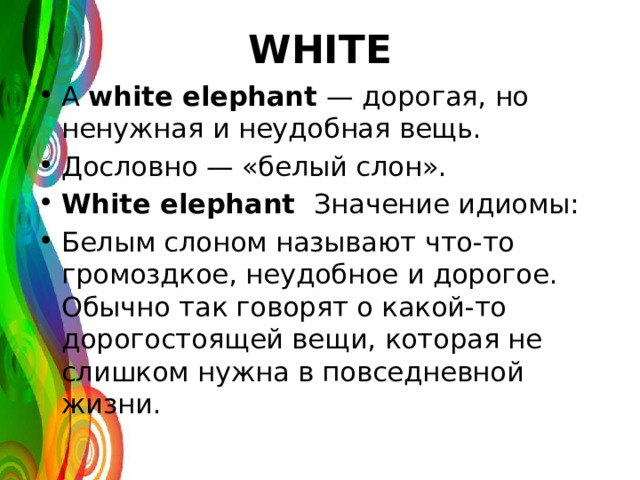 WHITE A white elephant — дорогая, но ненужная и неудобная вещь. Дословно — «белый слон». White elephant Значение идиомы: Белым слоном называют что-то громоздкое, неудобное и дорогое. Обычно так говорят о какой-то дорогостоящей вещи, которая не слишком нужна в повседневной жизни. 