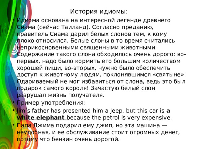История идиомы:   Идиома основана на интересной легенде древнего Сиама (сейчас Таиланд). Согласно преданию, правитель Сиама дарил белых слонов тем, к кому плохо относился. Белые слоны в то время считались неприкосновенными священными животными. Содержание такого слона обходилось очень дорого: во-первых, надо было кормить его большим количеством хорошей пищи, во-вторых, нужно было обеспечить доступ к животному людям, поклонявшимся «святыне». Одариваемый не мог избавиться от слона, ведь это был подарок самого короля! Зачастую белый слон разрушал жизнь получателя. Пример употребления: Jim’s father has presented him a Jeep, but this car is a white elephant because the petrol is very expensive. Папа Джима подарил ему джип, но эта машина — неудобная, и ее обслуживание стоит огромных денег, потому что бензин очень дорогой. 