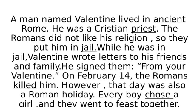 A man named Valentine lived in ancient Rome. He was a Cristian priest . The Romans did not like his religion , so they put him in jail. While he was in jail,Valentine wrote letters to his friends and family.He signed them: “From your Valentine.” On February 14, the Romans killed him. However , that day was also a Roman holiday. Every boy chose a girl ,and they went to feast together. 