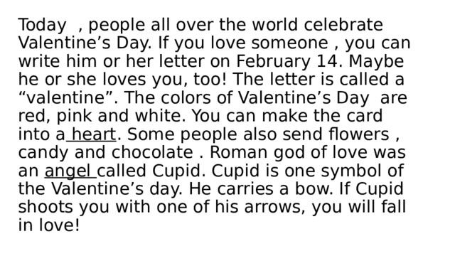 Today , people all over the world celebrate Valentine’s Day. If you love someone , you can write him or her letter on February 14. Maybe he or she loves you, too! The letter is called a “valentine”. The colors of Valentine’s Day are red, pink and white. You can make the card into a heart . Some people also send flowers , candy and chocolate . Roman god of love was an angel called Cupid. Cupid is one symbol of the Valentine’s day. He carries a bow. If Cupid shoots you with one of his arrows, you will fall in love! 