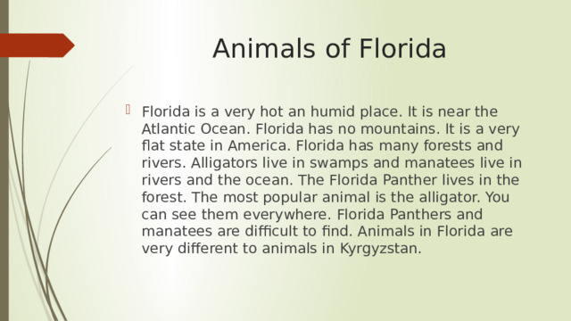 Animals of Florida Florida is a very hot an humid place. It is near the Atlantic Ocean. Florida has no mountains. It is a very flat state in America. Florida has many forests and rivers. Alligators live in swamps and manatees live in rivers and the ocean. The Florida Panther lives in the forest. The most popular animal is the alligator. You can see them everywhere. Florida Panthers and manatees are difficult to find. Animals in Florida are very different to animals in Kyrgyzstan. 