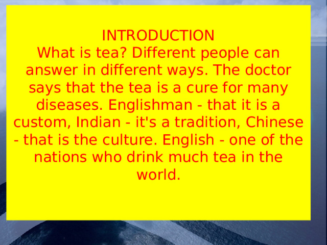 INTRODUCTION  What is tea? Different people can answer in different ways. The doctor says that the tea is a cure for many diseases. Englishman - that it is a custom, Indian - it's a tradition, Chinese - that is the culture. English - one of the nations who drink much tea in the world.   