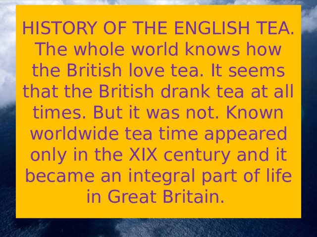    HISTORY OF THE ENGLISH TEA.  The whole world knows how the British love tea. It seems that the British drank tea at all times. But it was not. Known worldwide tea time appeared only in the XIX century and it became an integral part of life in Great Britain.   