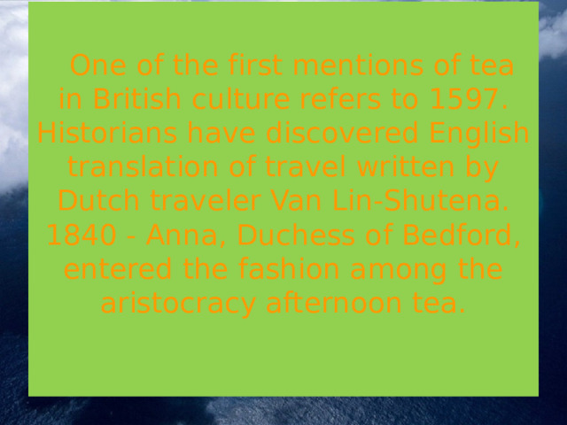    One of the first mentions of tea in British culture refers to 1597. Historians have discovered English translation of travel written by Dutch traveler Van Lin-Shutena.  1840 - Anna, Duchess of Bedford, entered the fashion among the aristocracy afternoon tea.   