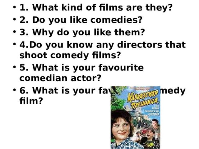 1. What kind of films are they? 2. Do you like comedies? 3. Why do you like them? 4.Do you know any directors that shoot comedy films? 5. What is your favourite comedian actor? 6. What is your favourite comedy film? 