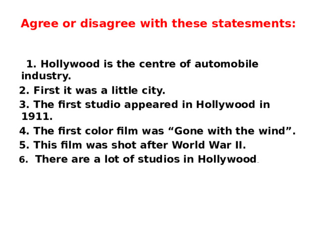 Agree or disagree with these statesments:    1. Hollywood is the centre of automobile industry. 2. First it was a little city. 3. The first studio appeared in Hollywood in 1911. 4. The first color film was “Gone with the wind”. 5. This film was shot after World War II. 6. There are a lot of studios in Hollywood …     