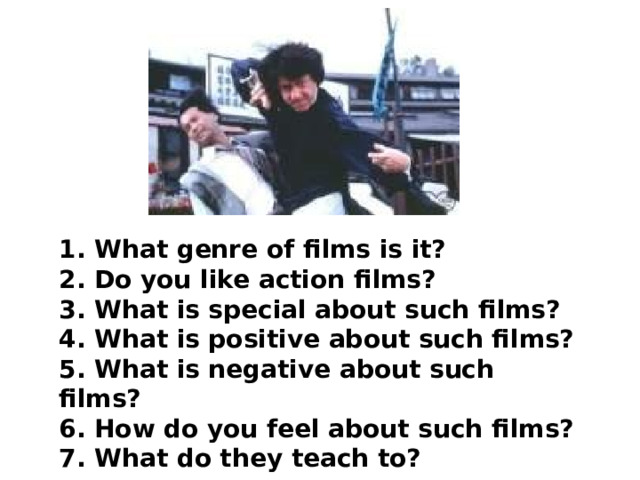 1. What genre of films is it? 2. Do you like action films? 3. What is special about such films? 4. What is positive about such films? 5. What is negative about such films? 6. How do you feel about such films? 7. What do they teach to? 
