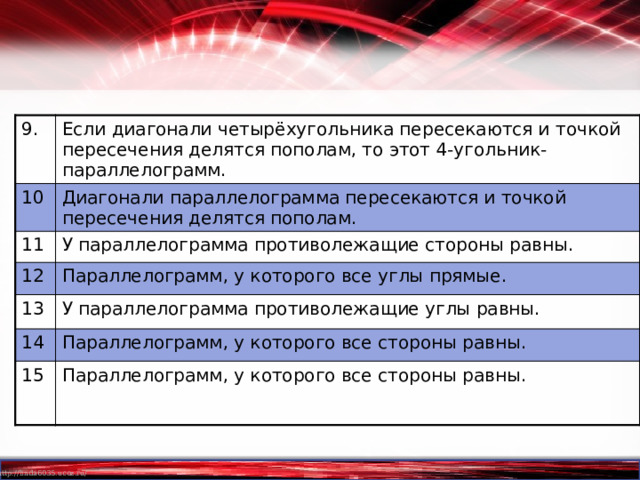 9. Если диагонали четырёхугольника пересекаются и точкой пересечения делятся пополам, то этот 4-угольник-параллелограмм. 10 Диагонали параллелограмма пересекаются и точкой пересечения делятся пополам. 11 У параллелограмма противолежащие стороны равны. 12 Параллелограмм, у которого все углы прямые. 13 У параллелограмма противолежащие углы равны. 14 Параллелограмм, у которого все стороны равны. 15 Параллелограмм, у которого все стороны равны. 