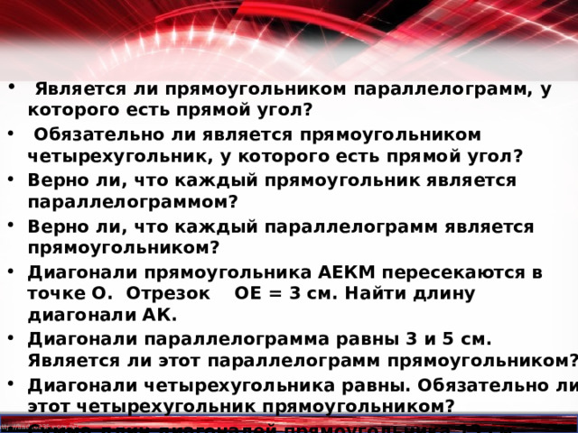  Является ли прямоугольником параллелограмм, у которого есть прямой угол?  Обязательно ли является прямоугольником четырехугольник, у которого есть прямой угол? Верно ли, что каждый прямоугольник является параллелограммом? Верно ли, что каждый параллелограмм является прямоугольником? Диагонали прямоугольника АЕКМ пересекаются в точке О. Отрезок ОЕ = 3 см. Найти длину диагонали АК. Диагонали параллелограмма равны 3 и 5 см. Является ли этот параллелограмм прямоугольником? Диагонали четырехугольника равны. Обязательно ли этот четырехугольник прямоугольником? Сумма длин диагоналей прямоугольника 13 см. Найдите длину каждой диагонали.    
