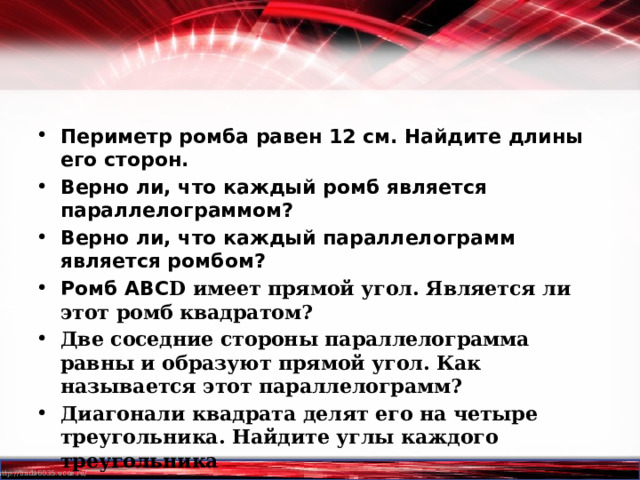 Периметр ромба равен 12 см. Найдите длины его сторон. Верно ли, что каждый ромб является параллелограммом? Верно ли, что каждый параллелограмм является ромбом? Ромб АВС D имеет прямой угол. Является ли этот ромб квадратом? Две соседние стороны параллелограмма равны и образуют прямой угол. Как называется этот параллелограмм? Диагонали квадрата делят его на четыре треугольника. Найдите углы каждого треугольника  