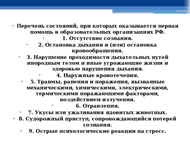 Перечень состояний, при которых оказывается первая помощь в образовательных организациях РФ. 1. Отсутствие сознания. 2. Остановка дыхания и (или) остановка кровообращения. 3. Нарушение проходимости дыхательных путей инородным телом и иные угрожающие жизни и здоровью нарушения дыхания. 4. Наружные кровотечения. 5. Травмы, ранения и поражения, вызванные механическими, химическими, электрическими, термическими поражающими факторами, воздействием излучения. 6. Отравления. 7. Укусы или ужаливания ядовитых животных. 8. Судорожный приступ, сопровождающийся потерей сознания. 9. Острые психологические реакции на стресс. 