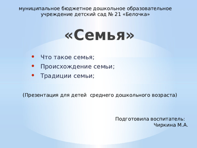 муниципальное бюджетное дошкольное образовательное учреждение детский сад № 21 «Белочка» «Семья» Что такое семья; Происхождение семьи; Традиции семьи; (Презентация для детей среднего дошкольного возраста) Подготовила воспитатель: Чиркина М.А.  