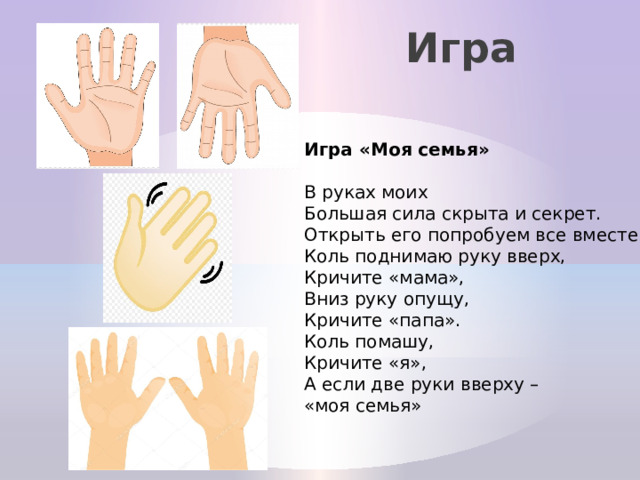 Игра Игра «Моя семья»  В руках моих Большая сила скрыта и секрет.  Открыть его попробуем все вместе.  Коль поднимаю руку вверх, Кричите «мама»,  Вниз руку опущу, Кричите «папа».  Коль помашу, Кричите «я»,  А если две руки вверху – «моя семья»   