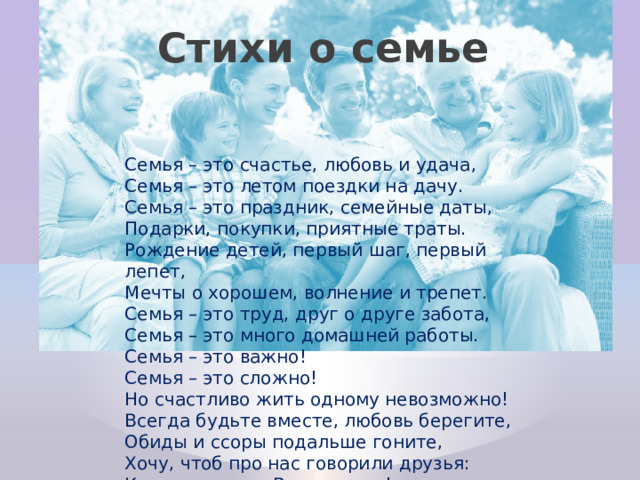Стихи о семье Семья – это счастье, любовь и удача,  Семья – это летом поездки на дачу.  Семья – это праздник, семейные даты,  Подарки, покупки, приятные траты.  Рождение детей, первый шаг, первый лепет,  Мечты о хорошем, волнение и трепет.  Семья – это труд, друг о друге забота,  Семья – это много домашней работы.  Семья – это важно!  Семья – это сложно!  Но счастливо жить одному невозможно!  Всегда будьте вместе, любовь берегите,  Обиды и ссоры подальше гоните,  Хочу, чтоб про нас говорили друзья:  Какая хорошая Ваша семья! 