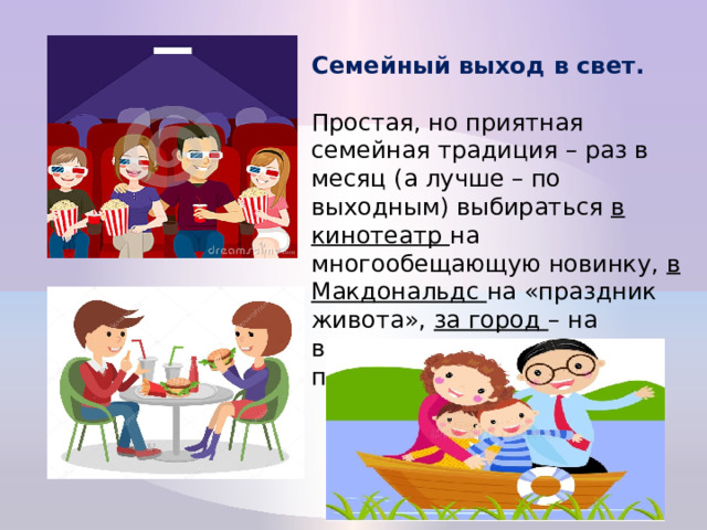 Семейный выход в свет.  Простая, но приятная семейная традиция – раз в месяц (а лучше – по выходным) выбираться в кинотеатр на многообещающую новинку, в Макдональдс на «праздник живота», за город – на водную или конную прогулку, и пр. 
