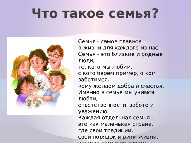 Что такое семья? Семья - самое главное в жизни для каждого из нас.  Семья - это близкие и родные люди, те, кого мы любим, с кого берём пример, о ком заботимся, кому желаем добра и счастья. Именно в семье мы учимся любви, ответственности, заботе и уважению. Каждая отдельная семья – это как маленькая страна, где свои традиции, свой порядок и ритм жизни, каждая семья по-своему уникальна .  