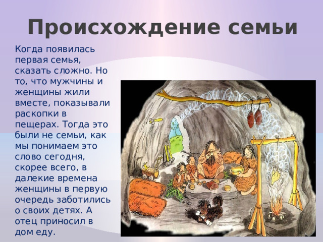 Происхождение семьи Когда появилась первая семья, сказать сложно. Но то, что мужчины и женщины жили вместе, показывали раскопки в пещерах. Тогда это были не семьи, как мы понимаем это слово сегодня, скорее всего, в далекие времена женщины в первую очередь заботились о своих детях. А отец приносил в дом еду. 