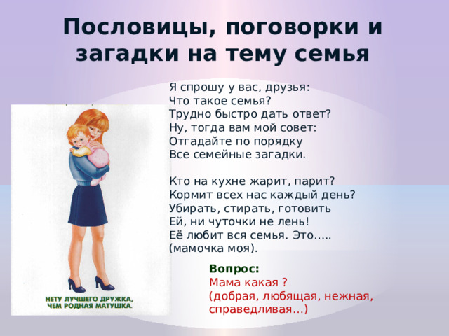 Пословицы, поговорки и загадки на тему семья Я спрошу у вас, друзья:  Что такое семья?  Трудно быстро дать ответ?  Ну, тогда вам мой совет:  Отгадайте по порядку Все семейные загадки. Кто на кухне жарит, парит?  Кормит всех нас каждый день?  Убирать, стирать, готовить  Ей, ни чуточки не лень!  Её любит вся семья. Это….. (мамочка моя). Вопрос: Мама какая ? (добрая, любящая, нежная, справедливая…)   