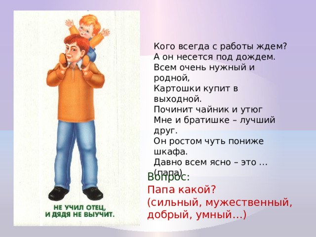 Кого всегда с работы ждем?  А он несется под дождем.  Всем очень нужный и родной,  Картошки купит в выходной.  Починит чайник и утюг  Мне и братишке – лучший друг.  Он ростом чуть пониже шкафа.  Давно всем ясно – это … (папа) Вопрос: Папа какой? (сильный, мужественный, добрый, умный…) 