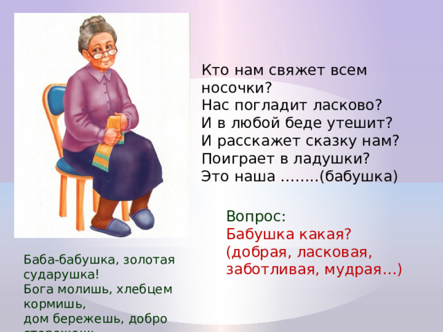 Кто нам свяжет всем носочки?  Нас погладит ласково?  И в любой беде утешит?  И расскажет сказку нам?  Поиграет в ладушки?  Это наша ……..(бабушка) Вопрос: Бабушка какая? (добрая, ласковая, заботливая, мудрая…) Баба-бабушка, золотая сударушка! Бога молишь, хлебцем кормишь, дом бережешь, добро стережешь. 