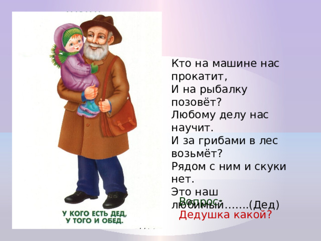 Кто на машине нас прокатит,  И на рыбалку позовёт?  Любому делу нас научит.  И за грибами в лес возьмёт?  Рядом с ним и скуки нет.  Это наш любимый…….(Дед) Вопрос: Дедушка какой? 