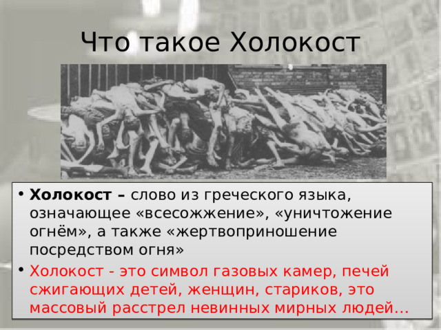 Что такое Холокост Холокост –  слово из греческого языка, означающее «всесожжение», «уничтожение огнём», а также «жертвоприношение посредством огня» Холокост - это символ газовых камер, печей сжигающих детей, женщин, стариков, это массовый расстрел невинных мирных людей… 