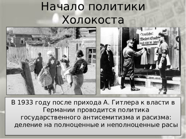Начало политики Холокоста После прихода к власти в январе 1933 Гитлер проводит  в Германии последовательную политику государственного антисемитизма. Согласно этой политике    австрийцы и немцы были объявлены господствующими, чистокровными расами, остальные же -   недочеловеками, годными лишь к обслуживанию арийцев, - славяне, цыгане, евреи и представители многих других национальностей подлежали полному уничтожению. Среди всех народов, обреченных нацистами на физическое истребление, евреи ими были объявлены главным врагом и, по их планам, этот народ надо было уничтожить.   В 1933 году после прихода А. Гитлера к власти в Германии проводится политика государственного антисемитизма и расизма: деление на полноценные и неполноценные расы 