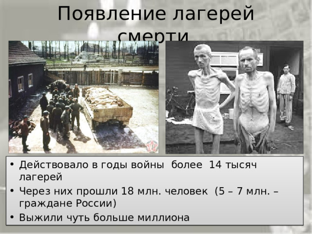 Появление лагерей смерти Во время Второй мировой войны немецко-фашистское руководство создало широкую сеть различного типа лагерей для содержания военнопленных (как советских, так и граждан других государств) и насильственно угнанных в рабство граждан оккупированных стран. Всего на территории Германии и оккупированных ею стран действовало более 14 тысяч концлагерей. За годы второй мировой войны через лагеря смерти прошли 18 миллионов человек, из них по разным подсчётам от 5 до 7 миллионов – граждане России. Выжили чуть больше миллиона. Действовало в годы войны более 14 тысяч лагерей Через них прошли 18 млн. человек (5 – 7 млн. – граждане России) Выжили чуть больше миллиона 