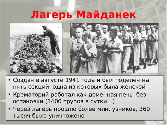 Лагерь Майданек Создан в августе 1941 года и был поделён на пять секций, одна из которых была женской Крематорий работал как доменная печь без остановки (1400 трупов в сутки…) Через лагерь прошло более млн. узников, 360 тысяч было уничтожено Лагерь Майданек  был создан в августе-сентябре 1941 года, был поделён на пять секций, одна из которых была женской. У лагеря было 10 филиалов. В каждую топку закладывали по шесть трупов. Крематорий работал как доменная печь, без остановки, сжигая в среднем 1400 трупов в сутки…Через концлагерь Майданек прошло более миллиона узников. В лагере было уничтожено 360 тысяч человек. 