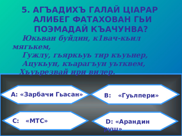 5. АГЪАДИХЪ ГАЛАЙ Ц I АРАР  АЛИБЕГ ФАТАХОВАН ГЬИ ПОЭМАДАЙ КЪАЧУНВА?  Юкьван буйдин, к1вач-кьил мягькем,  Гужлу, гьяркьуь тир къуьнер,  Ацукьун, къарагъун уьтквем,  Хъуьрезвай ири вилер.  A: «Зарбачи Гьасан»  B:  «Гуьлпери»  C:   «МТС»  D: «Арандин руш» 