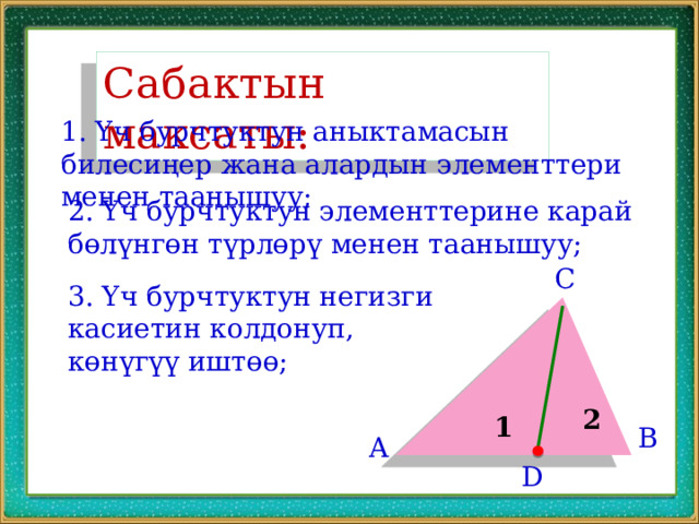 Сабактын максаты: 1. Үч бурчтуктун аныктамасын билесиңер жана алардын элементтери менен таанышуу; 2. Үч бурчтуктун элементтерине карай бөлүнгөн түрлөрү менен таанышуу; C 3. Үч бурчтуктун негизги касиетин колдонуп, көнүгүү иштөө; 2 1 B A D 