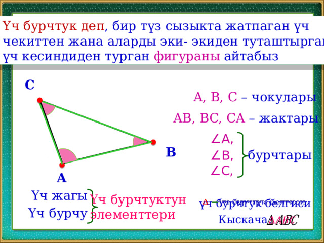 Үч бурчтук деп , бир түз сызыкта жатпаган үч чекиттен жана аларды эки- экиден туташтырган үч кесиндиден турган фигураны айтабыз C A, B, C – чокулары AB, BC, CA – жактары ∠ A, B бурчтары ∠ B, ∠ C, A Үч жагы Үч бурчтуктун элементтери үч бурчтук белгиси   Үч бурчу Кыскача:   