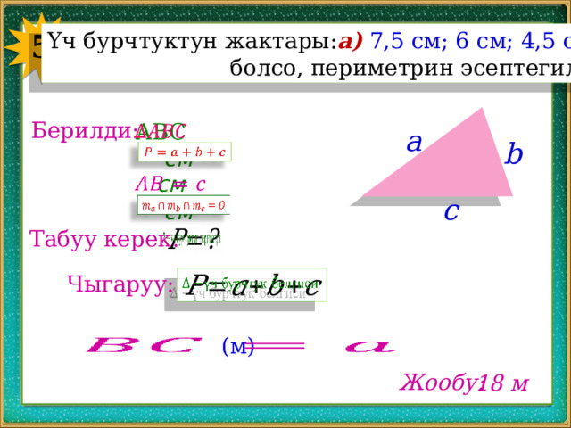 5 Үч бурчтуктун жактары: а)  7,5 см; 6 см; 4,5 см  болсо, периметрин эсептегиле. Берилди: ABC   a b см   см   c   см Табуу керек:   Чыгаруу:     (м) Жообу: 18 м 