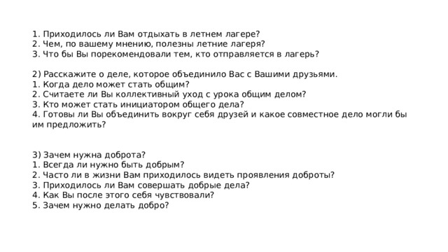 1. Приходилось ли Вам отдыхать в летнем лагере? 2. Чем, по вашему мнению, полезны летние лагеря? 3. Что бы Вы порекомендовали тем, кто отправляется в лагерь?   2) Расскажите о деле, которое объединило Вас с Вашими друзьями. 1. Когда дело может стать общим? 2. Считаете ли Вы коллективный уход с урока общим делом? 3. Кто может стать инициатором общего дела? 4. Готовы ли Вы объединить вокруг себя друзей и какое совместное дело могли бы им предложить?     3) Зачем нужна доброта? 1. Всегда ли нужно быть добрым? 2. Часто ли в жизни Вам приходилось видеть проявления доброты? 3. Приходилось ли Вам совершать добрые дела? 4. Как Вы после этого себя чувствовали? 5. Зачем нужно делать добро? 