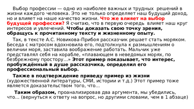  Выбор профессии — одно из наиболее важных и трудных решений в жизни каждого человека. Это не только определяет наш будущий доход, но и влияет на наше качество жизни. Что же влияет на выбор будущей профессии? Я считаю, что в первую очередь влияет наш круг интересов и увлечений. Чтобы доказать свою точку зрения, обращусь к прочитанному тексту и жизненному опыту.  Так, в тексте А.С. Новикова-Прибоя рассказчик решает стать моряком. Беседа с матросом вдохновила его, подтолкнула к размышлениям о величии моря, заставила воображение работать. Мальчик уже представлял себя на корабле, «плавающем в неведомых морях, по безбрежному простору…» Этот пример показывает, что интерес, пробуждённый в душе рассказчика, определил его профессиональный выбор.  Также в подтверждение приведу пример из жизни (художественной литературы, СМИ, истории и т.д.) Этот пример тоже является доказательством того, что…   Таким образом, проанализировав два аргумента, мы убедились, что… (вернуться к ответу на вопрос, но другими словами, чем в 1 абзаце) 
