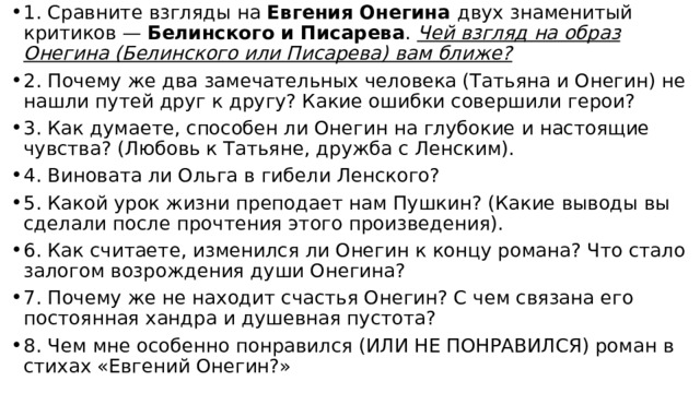 1. Сравните взгляды на Евгения Онегина двух знаменитый критиков — Белинского и Писарева . Чей взгляд на образ Онегина (Белинского или Писарева) вам ближе? 2. Почему же два замечательных человека (Татьяна и Онегин) не нашли путей друг к другу? Какие ошибки совершили герои? 3. Как думаете, способен ли Онегин на глубокие и настоящие чувства? (Любовь к Татьяне, дружба с Ленским). 4. Виновата ли Ольга в гибели Ленского? 5. Какой урок жизни преподает нам Пушкин? (Какие выводы вы сделали после прочтения этого произведения). 6. Как считаете, изменился ли Онегин к концу романа? Что стало залогом возрождения души Онегина? 7. Почему же не находит счастья Онегин? С чем связана его постоянная хандра и душевная пустота? 8. Чем мне особенно понравился (ИЛИ НЕ ПОНРАВИЛСЯ) роман в стихах «Евгений Онегин?» 
