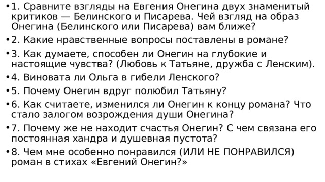 1. Сравните взгляды на Евгения Онегина двух знаменитый критиков — Белинского и Писарева. Чей взгляд на образ Онегина (Белинского или Писарева) вам ближе? 2. Какие нравственные вопросы поставлены в романе? 3. Как думаете, способен ли Онегин на глубокие и настоящие чувства? (Любовь к Татьяне, дружба с Ленским). 4. Виновата ли Ольга в гибели Ленского? 5. Почему Онегин вдруг полюбил Татьяну? 6. Как считаете, изменился ли Онегин к концу романа? Что стало залогом возрождения души Онегина? 7. Почему же не находит счастья Онегин? С чем связана его постоянная хандра и душевная пустота? 8. Чем мне особенно понравился (ИЛИ НЕ ПОНРАВИЛСЯ) роман в стихах «Евгений Онегин?» 