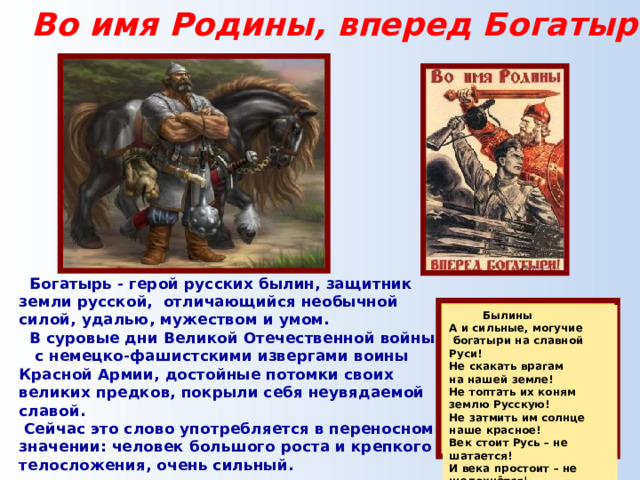 Во имя Родины, вперед Богатыри!  Богатырь - герой русских былин, защитник земли русской, отличающийся необычной силой, удалью, мужеством и умом.  В суровые дни Великой Отечественной войны с немецко-фашистскими извергами воины Красной Армии, достойные потомки своих великих предков, покрыли себя неувядаемой славой.  Сейчас это слово употребляется в переносном значении: человек большого роста и крепкого телосложения, очень сильный.  Былины А и сильные, могучие  богатыри на славной Руси! Не скакать врагам на нашей земле! Не топтать их коням землю Русскую! Не затмить им солнце наше красное! Век стоит Русь – не шатается! И века простоит – не шелохнётся ! 