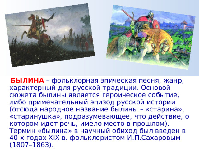  БЫЛИНА  – фольклорная эпическая песня, жанр, характерный для русской традиции. Основой сюжета былины является героическое событие, либо примечательный эпизод русской истории (отсюда народное название былины – «старина», «старинушка», подразумевающее, что действие, о котором идет речь, имело место в прошлом). Термин «былина» в научный обиход был введен в 40-х годах XIX в. фольклористом И.П.Сахаровым (1807–1863). 