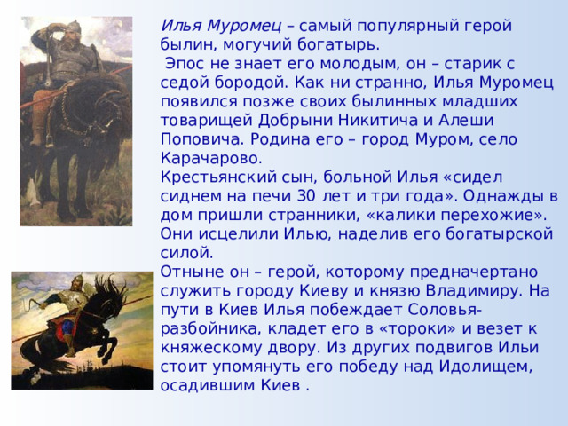 Илья Муромец – самый популярный герой былин, могучий богатырь.  Эпос не знает его молодым, он – старик с седой бородой. Как ни странно, Илья Муромец появился позже своих былинных младших товарищей Добрыни Никитича и Алеши Поповича. Родина его – город Муром, село Карачарово. Крестьянский сын, больной Илья «сидел сиднем на печи 30 лет и три года». Однажды в дом пришли странники, «калики перехожие». Они исцелили Илью, наделив его богатырской силой. Отныне он – герой, которому предначертано служить городу Киеву и князю Владимиру. На пути в Киев Илья побеждает Соловья-разбойника, кладет его в «тороки» и везет к княжескому двору. Из других подвигов Ильи стоит упомянуть его победу над Идолищем, осадившим Киев . 