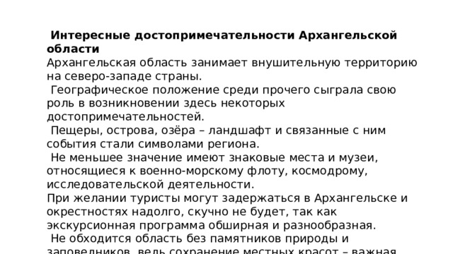  Интересные достопримечательности Архангельской области Архангельская область занимает внушительную территорию на северо-западе страны.  Географическое положение среди прочего сыграла свою роль в возникновении здесь некоторых достопримечательностей.  Пещеры, острова, озёра – ландшафт и связанные с ним события стали символами региона.  Не меньшее значение имеют знаковые места и музеи, относящиеся к военно-морскому флоту, космодрому, исследовательской деятельности. При желании туристы могут задержаться в Архангельске и окрестностях надолго, скучно не будет, так как экскурсионная программа обширная и разнообразная.  Не обходится область без памятников природы и заповедников, ведь сохранение местных красот – важная задача, актуальная как для прошлых поколений, так и для нынешних. 