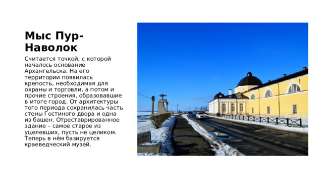 Мыс Пур-Наволок Считается точкой, с которой началось основание Архангельска. На его территории появилась крепость, необходимая для охраны и торговли, а потом и прочие строения, образовавшие в итоге город. От архитектуры того периода сохранилась часть стены Гостиного двора и одна из башен. Отреставрированное здание – самое старое из уцелевших, пусть не целиком. Теперь в нём базируется краеведческий музей. 