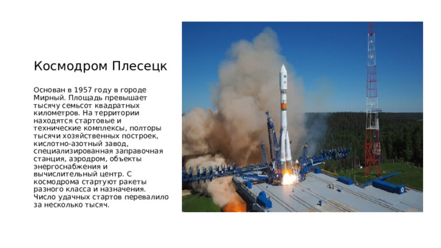 Космодром Плесецк Основан в 1957 году в городе Мирный. Площадь превышает тысячу семьсот квадратных километров. На территории находятся стартовые и технические комплексы, полторы тысячи хозяйственных построек, кислотно-азотный завод, специализированная заправочная станция, аэродром, объекты энергоснабжения и вычислительный центр. С космодрома стартуют ракеты разного класса и назначения. Число удачных стартов перевалило за несколько тысяч. 