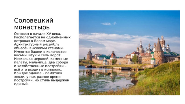 Соловецкий монастырь Основан в начале XV века. Располагается на одноименных островах в Белом море. Архитектурный ансамбль обнесён высокими стенами. Имеются башни в количестве восьми штук и семь ворот. Несколько церквей, каменные палаты, мельница, два собора и хозяйственные постройки – всё это входит в комплекс. Каждое здание – памятник эпохи, у них разное время постройки, но стиль выдержан единый . 