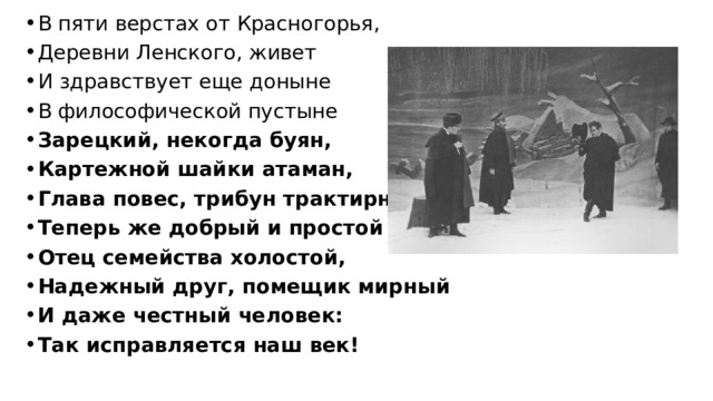 В пяти верстах от Красногорья, Деревни Ленского, живет И здравствует еще доныне В философической пустыне Зарецкий, некогда буян, Картежной шайки атаман, Глава повес, трибун трактирный, Теперь же добрый и простой Отец семейства холостой, Надежный друг, помещик мирный И даже честный человек: Так исправляется наш век! 